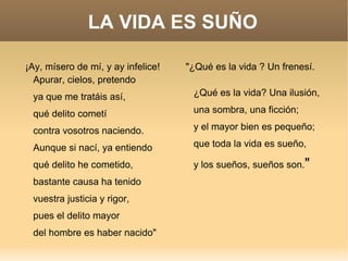 LA VIDA ES SUÑO ¡Ay, mísero de mí, y ay infelice! Apurar, cielos, pretendo ya que me tratáis así, qué delito cometí contra vosotros naciendo. Aunque si nací, ya entiendo qué delito he cometido, bastante causa ha tenido vuestra justicia y rigor, pues el delito mayor del hombre es haber nacido"  "¿Qué es la vida ? Un frenesí. ¿Qué es la vida? Una ilusión, una sombra, una ficción; y el mayor bien es pequeño; que toda la vida es sueño, y los sueños, sueños son. "   