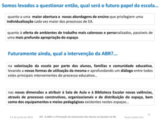 22
Somos levados a questionar então, qual será o futuro papel da escola…
quanto a uma maior abertura a novas abordagens de ensino que privilegiem uma
individualização cada vez maior dos processos de EA.
quanto à oferta de ambientes de trabalho mais calorosos e personalizados, passíveis de
uma mais profunda apropriação do espaço.
Futuramente ainda, qual a intervenção da ABR?...
na valorização da escola por parte dos alunos, famílias e comunidade educativa,
levando a novas formas de utilização da mesma e aprofundando um diálogo entre todos
estes principais intervenientes do processo educativo…
nas novas dimensões a atribuir à Sala de Aula e à Biblioteca Escolar novas valências,
através de processos construtivos, organizacionais e de distribuição do espaço, bem
como dos equipamentos e meios pedagógicos existentes nestes espaços…
JIO - A ABR e a Promoção da Autonomia dos Alunos no Quadro da BE. Paula Coelho Pais4-5 de junho de 2015
 