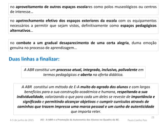 23
no aproveitamento de outros espaços escolares como polos museológicos ou centros
de interesse…
no combate a um gradual desaparecimento de uma certa alegria, duma emoção
genuína no processo de aprendizagem…
no apetrechamento efetivo dos espaços exteriores da escola com os equipamentos
necessários a permitir que sejam vistos, definitivamente como espaços pedagógicos
alternativos…
Duas linhas a finalizar:
A ABR constitui um processo atual, integrado, inclusivo, polivalente em
termos pedagógicos e aberto na oferta didática.
A ABR constitui um método de E-A muito do agrado dos alunos e com largos
benefícios para a sua construção académica e humana, respeitando a sua
individualidade, valorizando o que para cada um deles se reveste de importância e
significado e permitindo alcançar objetivos e cumprir currículos através de
caminhos que trazem impressa uma marca pessoal e um cunho de autenticidade
que importa reter.
JIO - A ABR e a Promoção da Autonomia dos Alunos no Quadro da BE. Paula Coelho Pais4-5 de junho de 2015
 