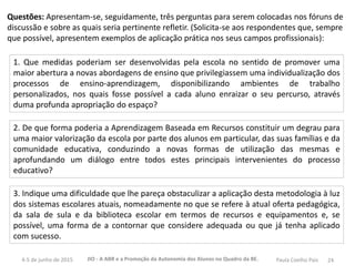 24JIO - A ABR e a Promoção da Autonomia dos Alunos no Quadro da BE.4-5 de junho de 2015 Paula Coelho Pais
Questões: Apresentam-se, seguidamente, três perguntas para serem colocadas nos fóruns de
discussão e sobre as quais seria pertinente refletir. (Solicita-se aos respondentes que, sempre
que possível, apresentem exemplos de aplicação prática nos seus campos profissionais):
1. Que medidas poderiam ser desenvolvidas pela escola no sentido de promover uma
maior abertura a novas abordagens de ensino que privilegiassem uma individualização dos
processos de ensino-aprendizagem, disponibilizando ambientes de trabalho
personalizados, nos quais fosse possível a cada aluno enraizar o seu percurso, através
duma profunda apropriação do espaço?
2. De que forma poderia a Aprendizagem Baseada em Recursos constituir um degrau para
uma maior valorização da escola por parte dos alunos em particular, das suas famílias e da
comunidade educativa, conduzindo a novas formas de utilização das mesmas e
aprofundando um diálogo entre todos estes principais intervenientes do processo
educativo?
3. Indique uma dificuldade que lhe pareça obstaculizar a aplicação desta metodologia à luz
dos sistemas escolares atuais, nomeadamente no que se refere à atual oferta pedagógica,
da sala de sula e da biblioteca escolar em termos de recursos e equipamentos e, se
possível, uma forma de a contornar que considere adequada ou que já tenha aplicado
com sucesso.
 