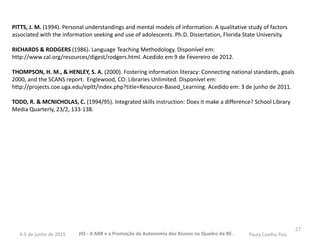 27
PITTS, J. M. (1994). Personal understandings and mental models of information: A qualitative study of factors
associated with the information seeking and use of adolescents. Ph.D. Dissertation, Florida State University.
RICHARDS & RODGERS (1986). Language Teaching Methodology. Disponível em:
http://www.cal.org/resources/digest/rodgers.html. Acedido em 9 de Fevereiro de 2012.
THOMPSON, H. M., & HENLEY, S. A. (2000). Fostering information literacy: Connecting national standards, goals
2000, and the SCANS report. Englewood, CO: Libraries Unlimited. Disponível em:
http://projects.coe.uga.edu/epltt/index.php?title=Resource-Based_Learning. Acedido em: 3 de junho de 2011.
TODD, R. & MCNICHOLAS, C. (1994/95). Integrated skills instruction: Does it make a difference? School Library
Media Quarterly, 23/2, 133-138.
JIO - A ABR e a Promoção da Autonomia dos Alunos no Quadro da BE. Paula Coelho Pais4-5 de junho de 2015
 