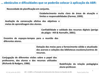 6
… obstáculos e dificuldades que se poderão colocar à aplicação da ABR:
Necessidade de planificação em conjunto.
Estabelecimento muito claro de áreas de atuação e
limites e responsabilidades (Farmer, 1999).
Avaliação da consecução efetiva dos objetivos e
metas de aprendizagem dos alunos.
Confiabilidade e validade dos recursos digitais (perigo
de plágio - Hill & Hannafin, 2001).
Encontro de espaços-tempos para a reunião dos
diferentes atores.
Dotação dos meios para o fornecimento válido e atualizado
dos acervos e coleções das bibliotecas escolares/centros de
recursos.
Conjugação de diferentes visões sobre o papel dos
professores, dos alunos e dos recursos utilizados
(Richards & Rodgers, 1986). Redefinição da relação pedagógica
aluno-professor.
JIO - A ABR e a Promoção da Autonomia dos Alunos no Quadro da BE. Paula Coelho Pais4-5 de junho de 2015
 