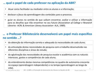 7
• Atuar como facilitador ou mediador entre os alunos e a informação;
… qual o papel de cada professor na aplicação da ABR?
• deslocar o focus da aprendizagem dos conteúdos para o processo;
• guiar os alunos no sentido de que saibam encontrar, avaliar e utilizar a informação
para os desafios que irão encontrar no seu futuro (Association of College e Research
Libraries -ACRL & American Library Association- ALA, 1989).
• da obtenção da informação correta e adequada às necessidades de cada aluno;
• da aglutinação das necessidades de pesquisa escolar e académica com os naturais
interesses, gostos e competências de cada aluno;
• da articulação destas necessidades de pesquisa com o trabalho desenvolvido nas
diferentes disciplinas e áreas de estudo;
• do entendimento destas mesmas competências no quadro de autonomia crescente
no espaço (aprendizagem independente) e no tempo (aprendizagem ao longo da
vida).
… o Professor Bibliotecário desenvolverá um papel mais específico
no sentido …?
JIO - A ABR e a Promoção da Autonomia dos Alunos no Quadro da BE. Paula Coelho Pais4-5 de junho de 2015
 
