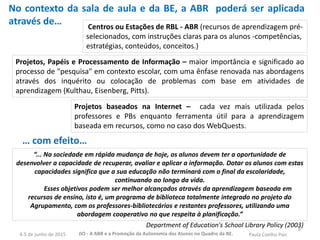 8
“... Na sociedade em rápida mudança de hoje, os alunos devem ter a oportunidade de
desenvolver a capacidade de recuperar, avaliar e aplicar a informação. Dotar os alunos com estas
capacidades significa que a sua educação não terminará com o final da escolaridade,
continuando ao longo da vida.
Esses objetivos podem ser melhor alcançados através da aprendizagem baseada em
recursos de ensino, isto é, um programa de biblioteca totalmente integrado no projeto do
Agrupamento, com os professores-bibliotecários e restantes professores, utilizando uma
abordagem cooperativo no que respeita à planificação.”
Department of Education's School Library Policy (2003)
Centros ou Estações de RBL - ABR (recursos de aprendizagem pré-
selecionados, com instruções claras para os alunos -competências,
estratégias, conteúdos, conceitos.)
Projetos, Papéis e Processamento de Informação – maior importância e significado ao
processo de "pesquisa" em contexto escolar, com uma ênfase renovada nas abordagens
através dos inquérito ou colocação de problemas com base em atividades de
aprendizagem (Kulthau, Eisenberg, Pitts).
Projetos baseados na Internet – cada vez mais utilizada pelos
professores e PBs enquanto ferramenta útil para a aprendizagem
baseada em recursos, como no caso dos WebQuests.
No contexto da sala de aula e da BE, a ABR poderá ser aplicada
através de…
… com efeito…
JIO - A ABR e a Promoção da Autonomia dos Alunos no Quadro da BE. Paula Coelho Pais4-5 de junho de 2015
 