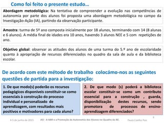 De acordo com este método de trabalho colocámo-nos as seguintes
questões de partida para a investigação:
Objetivo global: observar as atitudes dos alunos de uma turma do 5.º ano de escolaridade
quanto à apropriação de recursos diferenciados no quadro da sala de aula e da biblioteca
escolar.
9
1. De que modo(s) poderão os recursos
pedagógicos disponíveis constituir-se como
essenciais à construção do processo
individual e personalizado de
aprendizagem, com resultados mais
positivos e motivadores para cada aluno?
2. De que modo (s) poderá a biblioteca
escolar constituir-se como um contributo
essencial para a construção , guarda,
disponibilização destes recursos, sendo
promotora de processos de ensino-
aprendizagem diferenciados?
Amostra: turma de 5º ano composta inicialmente por 18 alunos, terminando com 14 (8 alunas
e 6 alunos). A média final de idades era 10 anos, havendo 3 alunos NEE e 5 com repetições de
ano.
Abordagem metodológica: Na tentativa de compreender a evolução nas competências de
autonomia por parte dos alunos foi proposta uma abordagem metodológica no campo da
Investigação-Ação (IA), partindo da observação participante.
Como foi feito o presente estudo…
JIO - A ABR e a Promoção da Autonomia dos Alunos no Quadro da BE. Paula Coelho Pais4-5 de junho de 2015
 