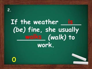 If the weather _____
(be) fine, she usually
_______ (walk) to
work.
is
walks
2.
0
 