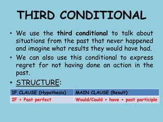 THIRD CONDITIONAL
• We use the third conditional to talk about
situations from the past that never happened
and imagine what results they would have had.
• We can also use this conditional to express
regret for not having done an action in the
past.
• STRUCTURE:
IF CLAUSE (Hypothesis) MAIN CLAUSE (Result)
IF + Past perfect Would/Could + have + past participle
 