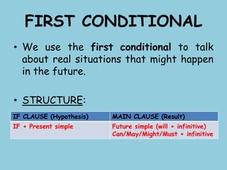 FIRST CONDITIONAL
• We use the first conditional to talk
about real situations that might happen
in the future.
• STRUCTURE:
IF CLAUSE (Hypothesis) MAIN CLAUSE (Result)
IF + Present simple Future simple (will + infinitive)
Can/May/Might/Must + infinitive
 