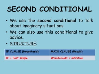 SECOND CONDITIONAL
• We use the second conditional to talk
about imaginary situations.
• We can also use this conditional to give
advice.
• STRUCTURE:
IF CLAUSE (Hypothesis) MAIN CLAUSE (Result)
IF + Past simple Would/Could + infinitive
 