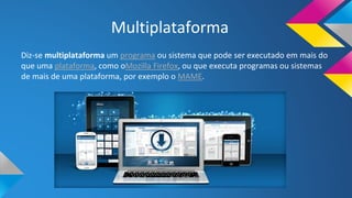 Multiplataforma
Diz-se multiplataforma um programa ou sistema que pode ser executado em mais do
que uma plataforma, como oMozilla Firefox, ou que executa programas ou sistemas
de mais de uma plataforma, por exemplo o MAME.
 