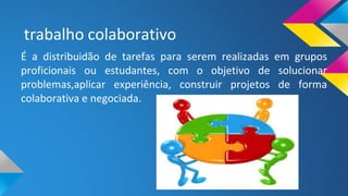 trabalho colaborativo
É a distribuidão de tarefas para serem realizadas em grupos
proficionais ou estudantes, com o objetivo de solucionar
problemas,aplicar experiência, construir projetos de forma
colaborativa e negociada.
 