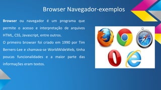 Browser Navegador-exemplos
Browser ou navegador é um programa que
permite o acesso e interpretação de arquivos
HTML, CSS, Javascript, entre outros.
O primeiro browser foi criado em 1990 por Tim
Berners-Lee e chamava-se WorldWideWeb, tinha
poucas funcionalidades e a maior parte das
informações eram textos.
 