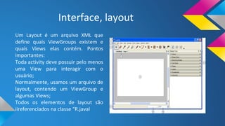 Interface, layout
Um Layout é um arquivo XML que
define quais ViewGroups existem e
quais Views elas contém. Pontos
importantes:
Toda activity deve possuir pelo menos
uma View para interagir com o
usuário;
Normalmente, usamos um arquivo de
layout, contendo um ViewGroup e
algumas Views;
Todos os elementos de layout são
iireferenciados na classe “R.javal
 
