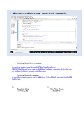 - Adjunto foto general del programa, y otro ejercicio de comprobación.
• Adjunto el link de la presentación:
https://www.canva.com/design/DAEVBdsjTog/EmfqAyy66-
F4E8XTCJLyEQ/view?utm_content=DAEVBdsjTog&utm_campaign=designshare&u
tm_medium=link&utm_source=publishpresent
• Adjunto el link de la encuesta:
https://docs.google.com/forms/d/1CRJgZSxs_bTgDnzEDJnj7_uAx_oKwCGasRvQ23
5yKTk/edit
f.) ______________________ f.) __________________
Paula Cuti Zalme MSc. Víctor Zapata
ESTUDIANTE DOCENTE
 