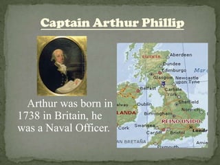Captain Arthur Phillip       Arthur was born in 1738 in Britain, he was a Naval Officer. 