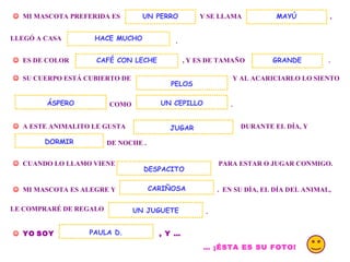 . MI MASCOTA PREFERIDA ES Y SE LLAMA UN PERRO , LLEGÓ A CASA . ES DE COLOR , Y ES DE TAMAÑO MAYÚ HACE MUCHO SU CUERPO ESTÁ CUBIERTO DE Y AL ACARICIARLO LO SIENTO COMO UN CEPILLO . A ESTE ANIMALITO LE GUSTA DURANTE EL DÍA, Y DE NOCHE . DORMIR CUANDO LO LLAMO VIENE PARA ESTAR O JUGAR CONMIGO. MI MASCOTA ES ALEGRE Y . EN SU DÍA, EL DÍA DEL ANIMAL, DESPACITO CARIÑOSA LE COMPRARÉ DE REGALO UN JUGUETE . YO SOY , Y … PAULA D. … ¡ÉSTA ES SU FOTO! JUGAR CAFÉ CON LECHE ÁSPERO PELOS GRANDE