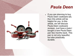 Paula Deen
   If you are planning to buy
    Paula Deen cookware set,
    then this article will be
    helpful for you. In this
    article, we will discuss
    Paula Deen cookware
    reviews. Just have a look.I
    bought a new Paula Deen
    pan few months back. This
    pan is not only beautiful,
    but also practically
    durable.
 