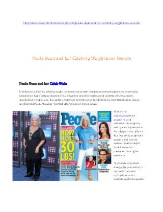 http://www.howcelebritiesloseweight.com/paula-deen-and-her-celebrity-weight-loss-secrets/




            Paula Deen and her Celebrity Weight Loss Secrets




Paula Deen and her Celeb Diets

In Hollywood, a lot of the celebrity weight loss secrets have health reasons as a motivating factor. Six months after
revealing her Type 2 diabetes diagnosis, Paula Deen has joined the bandwagon of celebrities who lose weight,
specifically, 30 pounds loss. The celebrity chef who is most famous for her abiding love of all things buttery, cheesy
and fried told People Magazine: ―I do think differently now. I’m more aware.‖


                                                                                             What are her
                                                                                             celebrity weight loss
                                                                                             secrets? A lot of
                                                                                             celebrities lose weight by
                                                                                             making some adjustments in
                                                                                             their diet plan. One of Paula
                                                                                             Deen’s celebrity weight loss
                                                                                             secrets is that now she
                                                                                             eschews favorite comfort
                                                                                             foods like mashed
                                                                                             potatoes in favor of fish
                                                                                             and salads.


                                                                                             ―If you make a few small
                                                                                             changes, they can add up to
                                                                                             big results,‖ she said
                                                                                             to People about her
                                                                                             celebrity weight loss secrets.
 