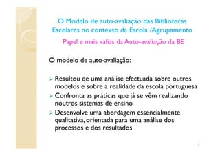 Papel e mais valias da Auto-avaliação da BE
O modelo de auto-avaliação:
Resultou de uma análise efectuada sobre outros
O Modelo de autoO Modelo de auto--avaliação das Bibliotecasavaliação das Bibliotecas
Escolares no contexto da Escola /AgrupamentoEscolares no contexto da Escola /Agrupamento
Resultou de uma análise efectuada sobre outros
modelos e sobre a realidade da escola portuguesa
Confronta as práticas que já se vêm realizando
noutros sistemas de ensino
Desenvolve uma abordagem essencialmente
qualitativa, orientada para uma análise dos
processos e dos resultados
12
 