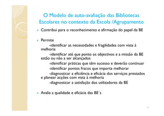 Contribui para o reconhecimento e afirmação do papel da BE
Permite
-identificar as necessidades e fragilidades com vista à
melhoria
-identificar até que ponto os objectivos e a missão da BE
estão ou não a ser alcançados
O Modelo de autoO Modelo de auto--avaliação das Bibliotecasavaliação das Bibliotecas
Escolares no contexto da Escola /AgrupamentoEscolares no contexto da Escola /Agrupamento
estão ou não a ser alcançados
-identificar práticas que têm sucesso e deverão continuar
-identificar pontos fracos que importa melhorar
-diagnosticar a eficiência e eficácia dos serviços prestados
e planear acções com vista à melhoria
-diagnosticar a satisfação dos utilizadores da BE
Avalia a qualidade e eficácia das BE´s
13
 