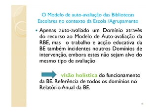 Apenas auto-avaliado um Domínio através
do recurso ao Modelo de Auto-avaliação da
RBE, mas o trabalho e acção educativa da
BE também incidentes noutros Domínios de
intervenção, embora estes não sejam alvo do
O Modelo de autoO Modelo de auto--avaliação das Bibliotecasavaliação das Bibliotecas
Escolares no contexto da Escola /AgrupamentoEscolares no contexto da Escola /Agrupamento
intervenção, embora estes não sejam alvo do
mesmo tipo de avaliação
visão holística do funcionamento
da BE. Referência de todos os domínios no
Relatório Anual da BE.
18
 