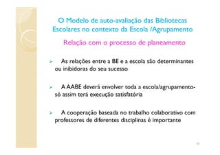 Relação com o processo de planeamento
As relações entre a BE e a escola são determinantes
ou inibidoras do seu sucesso
O Modelo de autoO Modelo de auto--avaliação das Bibliotecasavaliação das Bibliotecas
Escolares no contexto da Escola /AgrupamentoEscolares no contexto da Escola /Agrupamento
A AABE deverá envolver toda a escola/agrupamento-
só assim terá execução satisfatória
A cooperação baseada no trabalho colaborativo com
professores de diferentes disciplinas é importante
20
 
