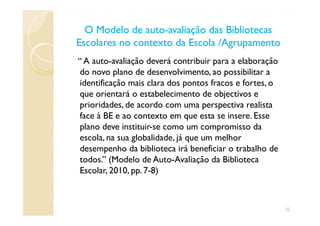 “ A auto-avaliação deverá contribuir para a elaboração
do novo plano de desenvolvimento, ao possibilitar a
identificação mais clara dos pontos fracos e fortes, o
que orientará o estabelecimento de objectivos e
prioridades, de acordo com uma perspectiva realista
face à BE e ao contexto em que esta se insere. Esse
O Modelo de autoO Modelo de auto--avaliação das Bibliotecasavaliação das Bibliotecas
Escolares no contexto da Escola /AgrupamentoEscolares no contexto da Escola /Agrupamento
face à BE e ao contexto em que esta se insere. Esse
plano deve instituir-se como um compromisso da
escola, na sua globalidade, já que um melhor
desempenho da biblioteca irá beneficiar o trabalho de
todos.” (Modelo de Auto-Avaliação da Biblioteca
Escolar, 2010, pp. 7-8)
22
 