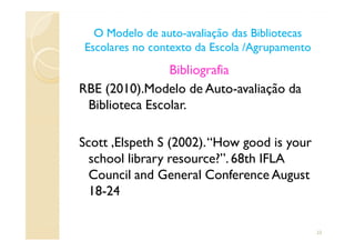 Bibliografia
RBE (2010).Modelo de Auto-avaliação da
Biblioteca Escolar.
O Modelo de autoO Modelo de auto--avaliação das Bibliotecasavaliação das Bibliotecas
Escolares no contexto da Escola /AgrupamentoEscolares no contexto da Escola /Agrupamento
Scott ,Elspeth S (2002).“How good is your
school library resource?”. 68th IFLA
Council and General Conference August
18-24
23
 