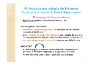 O Modelo de autoO Modelo de auto--avaliação das Bibliotecasavaliação das Bibliotecas
Escolares no contexto da Escola /AgrupamentoEscolares no contexto da Escola /Agrupamento
Metodologia de Operacionalização
Aplicação anual-selecção do domínio em cada ano
Ponto de partida derivado de
primeira avaliação diagnóstica, da indicação de uma área de
interesse já identificadainteresse já identificada
em processos de avaliação anteriores, da selecção de uma área
de interesse considerada prioritária face às metas da própria escola
do conhecimento geral e empírico que se tem da biblioteca.
AVALIAÇÃO
actividade regular e inerente ao dia-a-dia do funcionamento da
biblioteca e da escola, integrando as suas práticas e rotinas.
Ao fim de quatro anos: todos os domínios auto-avaliados
8
 