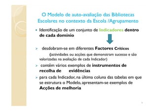 O Modelo de autoO Modelo de auto--avaliação das Bibliotecasavaliação das Bibliotecas
Escolares no contexto da Escola /AgrupamentoEscolares no contexto da Escola /Agrupamento
Identificação de um conjunto de Indicadores dentro
de cada domínio
desdobram-se em diferentes Factores Críticos
(actividades ou acções que demonstram sucesso e são(actividades ou acções que demonstram sucesso e são
valorizadas na avaliação de cada Indicador)
contêm vários exemplos de instrumentos de
recolha de evidências
para cada Indicador, na última coluna das tabelas em que
se estrutura o Modelo, apresentam-se exemplos de
Acções de melhoria
9
 