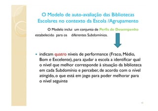O Modelo de autoO Modelo de auto--avaliação das Bibliotecasavaliação das Bibliotecas
Escolares no contexto da Escola /AgrupamentoEscolares no contexto da Escola /Agrupamento
O Modelo inclui um conjunto de Perfis de Desempenho
estabelecido para os diferentes Subdomínios.
indicam quatro níveis de performance (Fraco, Médio,indicam quatro níveis de performance (Fraco, Médio,
Bom e Excelente), para ajudar a escola a identificar qual
o nível que melhor corresponde à situação da biblioteca
em cada Subdomínio e perceber, de acordo com o nível
atingido, o que está em jogo para poder melhorar para
o nível seguinte
10
 