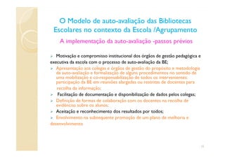 A implementação da auto-avaliação -passos prévios
Motivação e compromisso institucional dos órgãos de gestão pedagógica e
executiva da escola com o processo de auto-avaliação da BE;
Apresentação aos colegas e órgãos de gestão do propósito e metodologia
da auto-avaliação e formalização de alguns procedimentos no sentido de
uma mobilização e co-responsabilização de todos os intervenientes:
participação da BE em reuniões alargadas ou restritas de docentes para
O Modelo de autoO Modelo de auto--avaliação das Bibliotecasavaliação das Bibliotecas
Escolares no contexto da Escola /AgrupamentoEscolares no contexto da Escola /Agrupamento
uma mobilização e co-responsabilização de todos os intervenientes:
participação da BE em reuniões alargadas ou restritas de docentes para
recolha da informação;
Facilitação de documentação e disponibilização de dados pelos colegas;
Definição de formas de colaboração com os docentes na recolha de
evidências sobre os alunos;
Aceitação e reconhecimento dos resultados por todos;
Envolvimento na subsequente promoção de um plano de melhoria e
desenvolvimento
15
 