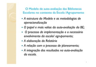 O Modelo de autoO Modelo de auto--avaliação das Bibliotecasavaliação das Bibliotecas
Escolares no contexto da Escola /AgrupamentoEscolares no contexto da Escola /Agrupamento
A estrutura do Modelo e as metodologias de
operacionalização
O papel e mais valias da auto-avaliação da BE;
O processo de implementação e o necessárioO processo de implementação e o necessário
envolvimento da escola/ agrupamento;
A elaboração do Relatório
A relação com o processo de planeamento;
A integração dos resultados na auto-avaliação
da escola.
2
 
