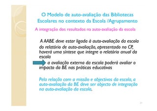 A integração dos resultados na auto-avaliação da escola
A AABE deve estar ligada à auto-avaliação da escola
do relatório de auto-avaliação, apresentado no CP,
haverá uma síntese que integre o relatório anual da
escola
O Modelo de autoO Modelo de auto--avaliação das Bibliotecasavaliação das Bibliotecas
Escolares no contexto da Escola /AgrupamentoEscolares no contexto da Escola /Agrupamento
escola
a avaliação externa da escola poderá avaliar o
impacto da BE nas práticas educativas
Pela relação com a missão e objectivos da escola, a
auto-avaliação da BE deve ser objecto de integração
na auto-avaliação da escola.
21
 