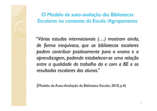 O Modelo de autoO Modelo de auto--avaliação das Bibliotecasavaliação das Bibliotecas
Escolares no contexto da Escola /AgrupamentoEscolares no contexto da Escola /Agrupamento
“Vários estudos internacionais (…) mostram ainda,
de forma inequívoca, que as bibliotecas escolares
podem contribuir positivamente para o ensino e a
aprendizagem, podendo estabelecer-se uma relaçãoaprendizagem, podendo estabelecer-se uma relação
entre a qualidade do trabalho da e com a BE e os
resultados escolares dos alunos.”
(Modelo de Auto-Avaliação da Biblioteca Escolar, 2010, p.4)
4
 