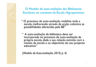 O Modelo de autoO Modelo de auto--avaliação das Bibliotecasavaliação das Bibliotecas
Escolares no contexto da Escola /AgrupamentoEscolares no contexto da Escola /Agrupamento
“ O processo de auto-avaliação mobiliza toda a
escola, melhorando através da acção colectiva as
possibilidades oferecidas pela BE”
“ A auto-avaliação da biblioteca deve ser“ A auto-avaliação da biblioteca deve ser
incorporada no processo de auto-avaliação da
própria escola, dada a sua relação estreita com a
missão da escola e os objectivos do seu projecto
educativo”
(Modelo de Auto-avaliação, 2010, p. 4)
6
 
