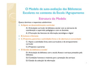 O Modelo de autoO Modelo de auto--avaliação das Bibliotecasavaliação das Bibliotecas
Escolares no contexto da Escola /AgrupamentoEscolares no contexto da Escola /Agrupamento
Estrutura do Modelo
Quatro domínios e respectivos subdomínios:
A.Apoio ao desenvolvimento curricular
A.1 Articulação curricular da biblioteca escolar com as estruturas de
coordenação e supervisão pedagógica e com os docentes
A. 2 Promoção das literacias da informação, tecnológica e digitalA. 2 Promoção das literacias da informação, tecnológica e digital
B. Leitura e literacia
C. Projectos, parcerias e actividades livres e de abertura à comunidade
C.1 Apoio a actividades livres, extra-curriculares e de enriquecimento
curricular
C.2 Projectos e parcerias
D. Gestão da biblioteca escolar
D.1 Articulação da biblioteca com a escola.Acesso e serviços prestados pela
biblioteca
D.2 Condições humanas e materiais para a prestação dos serviços
D.3 Gestão da colecção/ da informação
7
 