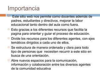 Importancia
    Este sitio web nos permite como docentes además de
    padres, estudiantes y directivos, mejorar la labor
    educacional tanto dentro del aula como fuera.
   Esto gracias a los diferentes recursos que facilita la
    pagina para orientar y guiar el proceso de educación.
   Divide los recursos para los diferentes agentes, con ejes
    temáticos dirigidos a cada uno de ellos.
   Se estructura de manera ordenada y clara para todo
    tipo de personas que necesiten recurrir a este sitio en
    busca de una orientación.
   Abre nuevos espacios para la comunicación,
    información y colaboración entre los diversos agentes
    de la comunidad educativa
 