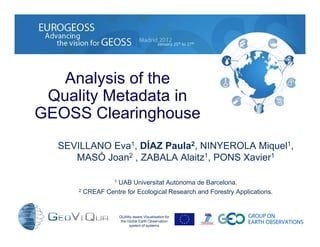Analysis of the
Quality Metadata in
GEOSS Clearinghouse
QUAlity aware VIsualisation for
the Global Earth Observation
system of systems
SEVILLANO Eva1, DÍAZ Paula2, NINYEROLA Miquel1,
MASÓ Joan2 , ZABALA Alaitz1, PONS Xavier1
1 UAB Universitat Autònoma de Barcelona.
2 CREAF Centre for Ecological Research and Forestry Applications.
 