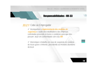 NR-33 - PAULA SCARDINO & ROBERTO ZAGO



                       Responsabilidades - NR-33


33.2.1 Cabe ao Empregador
       Acompanhar a implementação das medidas de
    segurança e saúde dos trabalhadores das empresas
    contratadas provendo os meios e condições para que eles
    possam atuar em conformidade com esta NR;

                                                                  10
        Interromper o trabalho em caso de suspeição de condição
    de riscos grave e iminente, procedendo ao imediato abandono
    do local;
 