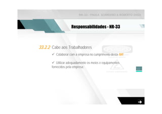 NR-33 - PAULA SCARDINO & ROBERTO ZAGO



                     Responsabilidades - NR-33



33.2.2 Cabe aos Trabalhadores
          Colaborar com a empresa no cumprimento desta NR;

           Utilizar adequadamente os meios e equipamentos
       fornecidos pela empresa;                              11
 