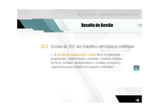 NR-33 - PAULA SCARDINO & ROBERTO ZAGO



                            Desafio de Gestão



33.3 Gestão de SST nos trabalhos em espaços confinado
         A gestão de segurança e saúde deve ser planejada,
      programada, implementada e avaliada, incluindo medidas
      técnicas, medidas administrativas e medidas pessoais e
      capacitação para trabalho em espaços confinados;         13
 