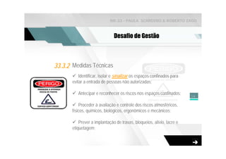 NR-33 - PAULA SCARDINO & ROBERTO ZAGO



                               Desafio de Gestão



33.3.2 Medidas Técnicas
           Identificar, isolar e sinalizar os espaços confinados para
       evitar a entrada de pessoas não autorizadas;

          Antecipar e reconhecer os riscos nos espaços confinados;      14

           Proceder à avaliação e controle dos riscos atmosféricos,
       físicos, químicos, biológicos, ergonômicos e mecânicos;

           Prever a implantação de travas, bloqueios, alívio, lacre e
       etiquetagem;
 