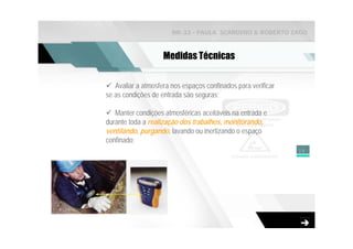 NR-33 - PAULA SCARDINO & ROBERTO ZAGO



                    Medidas Técnicas


   Avaliar a atmosfera nos espaços confinados para verificar
se as condições de entrada são seguras;

   Manter condições atmosféricas aceitáveis na entrada e
durante toda a realização dos trabalhos, monitorando,
ventilando, purgando, lavando ou inertizando o espaço
confinado;
                                                               15
 