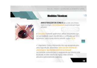NR-33 - PAULA SCARDINO & ROBERTO ZAGO



               Medidas Técnicas

      AMOSTRAGEM EM ZONA 0 (área onde uma mistura
      explosiva ar/gás está continuamente ou presente por longos
      períodos)


  Em zona 0 somente poderemos utilizar instrumentos que
na sua totalidade sejam classificados e certificados por OCC
do Inmetro, como sendo intrinsecamente seguro Ex ia.
                                                                   16


   Importante: Caso o instrumento não seja apropriado para
zona especificada, deveremos fazer uso de sistema de
amostragem, tipo bomba (elétrica ou manual)
succionando a amostra para o equipamento que deverá estar
localizado no lado externo do espaço onde exista a
atmosfera potencialmente explosiva.
 