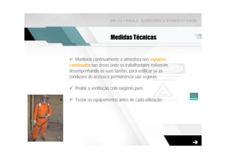 NR-33 - PAULA SCARDINO & ROBERTO ZAGO



                       Medidas Técnicas


   Monitorar continuamente a atmosfera nos espaços
confinados nas áreas onde os trabalhadores estiverem
desempenhando as suas tarefas, para verificar se as
condições de acesso e permanência são seguras;

   Proibir a ventilação com oxigênio puro;
                                                        17
   Testar os equipamentos antes de cada utilização;
 