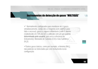 NR-33 - PAULA SCARDINO & ROBERTO ZAGO



   Instrumentos de detecção de gases “MULTIGÁS”


    Normalmente configurados para monitorar até 4 gases
simultaneamente, sendo eles o Oxigênio (com alarmes para
falta e excesso), gases e vapores inflamáveis (com 1º alarme
estabelecido em 10% do LIE e calibrado com um gás padrão
determinado pelo usuário, que será a referência do
instrumento), Monóxido de Carbono (CO) e Gás Sulfídrico
(H2S).                                                          18


  Outros gases tóxicos, como por exemplo, a Amônia (NH3),
não poderão ser detectados por este instrumento nesta
configuração
 