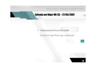 NR-33 - PAULA SCARDINO & ROBERTO ZAGO


Entrada em Vigor NR-33 – 27/03/2007




    Publicação no D.O.U.em 27/12/2006

    (Entrada em vigor 90 dias após a publicação)

                                                   2
 