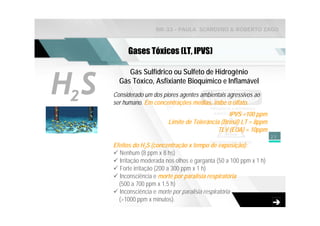 NR-33 - PAULA SCARDINO & ROBERTO ZAGO



             Gases Tóxicos (LT, IPVS)



H2 S
            Gás Sulfídrico ou Sulfeto de Hidrogênio
         Gás Tóxico, Asfixiante Bioquímico e Inflamável
       Considerado um dos piores agentes ambientais agressivos ao
       ser humano. Em concentrações médias, inibe o olfato.
                                                     IPVS =100 ppm
                             Limite de Tolerância (Brasil) LT = 8ppm
                                                 TLV (EUA) = 10ppm
                                                                        23

       Efeitos do H2S (concentração x tempo de exposição):
         Nenhum (8 ppm x 8 hs)
         Irritação moderada nos olhos e garganta (50 a 100 ppm x 1 h)
         Forte irritação (200 a 300 ppm x 1 h)
         Inconsciência e morte por paralisia respiratória
         (500 a 700 ppm x 1,5 h)
         Inconsciência e morte por paralisia respiratória
         (>1000 ppm x minutos).
 