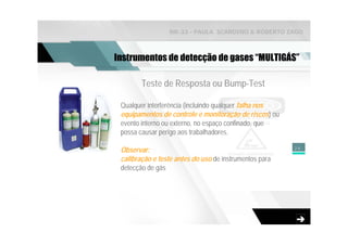 NR-33 - PAULA SCARDINO & ROBERTO ZAGO



Instrumentos de detecção de gases “MULTIGÁS”

        Teste de Resposta ou Bump-Test

 Qualquer interferência (incluindo qualquer falha nos
 equipamentos de controle e monitoração de riscos) ou
 evento interno ou externo, no espaço confinado, que
 possa causar perigo aos trabalhadores.

                                                        24
 Observar:
 calibração e teste antes do uso de instrumentos para
 detecção de gás
 